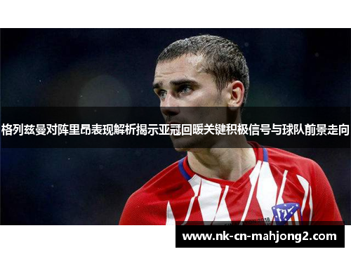 格列兹曼对阵里昂表现解析揭示亚冠回暖关键积极信号与球队前景走向