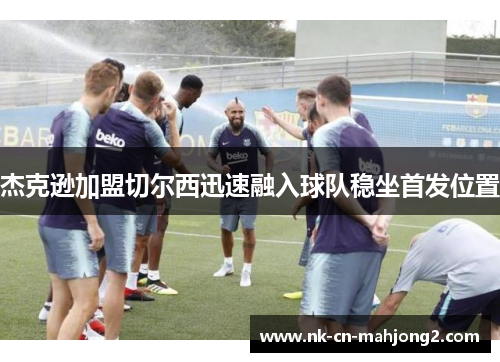 杰克逊加盟切尔西迅速融入球队稳坐首发位置