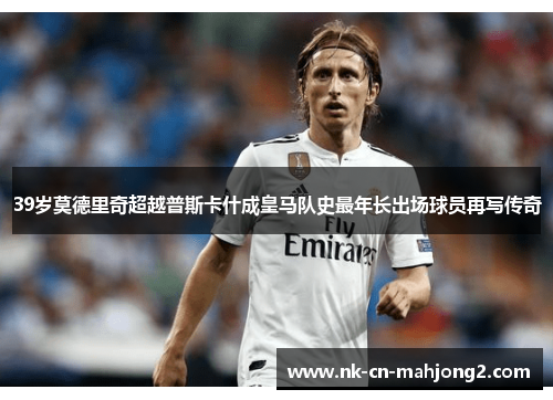 39岁莫德里奇超越普斯卡什成皇马队史最年长出场球员再写传奇