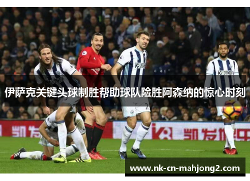 伊萨克关键头球制胜帮助球队险胜阿森纳的惊心时刻 伊萨克关键头球制胜帮助球队险胜阿森纳的惊心时刻